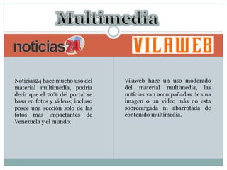 Noticias24 hace mucho uso del
material multimedia, podría
decir que el 70% del portal se
basa en fotos y videos; incluso
posee una sección solo de las
fotos mas impactantes de
Venezuela y el mundo.
Vilaweb hace un uso moderado
del material multimedia, las
noticias van acompañadas de una
imagen o un video más no esta
sobrecargada ni abarrotada de
contenido multimedia.
 