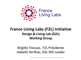 France Living Labs (F2L) Initiative Design & Living Lab (D2L) Working Group Brigitte Trousse, F2L Présidente Isabelle Verilhac, D2L WG Leader 
1 
IDEALL Innovation Exchange day, Barcelona, January 16th 2014  