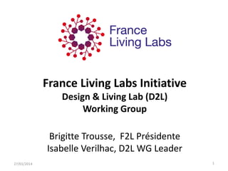 France Living Labs Initiative
Design & Living Lab (D2L)
Working Group
Brigitte Trousse, F2L Présidente
Isabelle Verilhac, D2L WG Leader
27/01/2014

1

 
