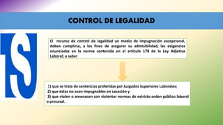 CONTROL DE LEGALIDAD
El recurso de control de legalidad un medio de impugnación excepcional,
deben cumplirse, a los fines de asegurar su admisibilidad, las exigencias
enunciadas en la norma contenida en el artículo 178 de la Ley Adjetiva
Laboral; a saber
1) que se trate de sentencias proferidas por Juzgados Superiores Laborales;
2) que éstas no sean impugnables en casación y
3) que violen o amenacen con violentar normas de estricto orden público laboral
o procesal.
 