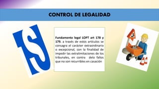 CONTROL DE LEGALIDAD
Fundamento legal LOPT art 178 y
179. a través de estos artículos se
consagra el carácter extraordinario
o excepcional, con la finalidad de
impedir las extralimitaciones de los
tribunales, en contra delo fallos
que no son recurribles en casación
 