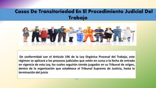 Casos De Transitoriedad En El Procedimiento Judicial Del
Trabajo
De conformidad con el Artículo 196 de la Ley Orgánica Procesal del Trabajo, este
régimen se aplicará a los procesos judiciales que estén en curso a la fecha de entrada
en vigencia de esta Ley, los cuales seguirán siendo juzgados en su Tribunal de origen,
dentro de la organización que establezca el Tribunal Supremo de Justicia, hasta la
terminación del juicio
 