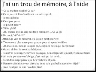 J’ai un trou de mémoire, à l’aide
“- Ça va mademoiselle? Ça va?
# Ça va, merci. Ils m’ont lancé un sale regard.
- Je suis désolé.
# C’est pas grave.
- Je peux t’aider?
# S’il te plaît!
- Ah, excuse-moi je sais pas trop comment … Ça va là?
# De quoi j’ai l’air là?
- Attend, je vais te montrer. Tu fais un petit sourire!
# T’es encore plus naze pour ça que pour draguer les filles.
- Ah mais non, moi, je fais pas ça. C’est mes potes qui déconnent!
# Ouais, eh ben ils sont pathétiques.
- Mais t’as des super cheveux. Pourquoi t’es obligée de les cacher sous ce truc?
# Ah mais personne m’oblige, c’est moi qui l’ai voulu.
- C’est dommage parce que t’es vachement jolie.
# Ben merci mais ça veut dire que je ne suis pas belle avec mon hijab?
- Non c’est pas ce que j’voulais dire!
 