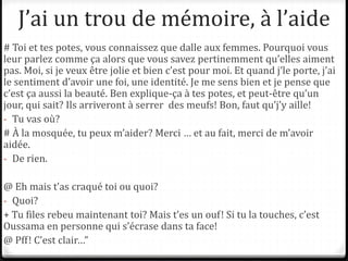 J’ai un trou de mémoire, à l’aide
# Toi et tes potes, vous connaissez que dalle aux femmes. Pourquoi vous
leur parlez comme ça alors que vous savez pertinemment qu’elles aiment
pas. Moi, si je veux être jolie et bien c’est pour moi. Et quand j’le porte, j’ai
le sentiment d’avoir une foi, une identité. Je me sens bien et je pense que
c’est ça aussi la beauté. Ben explique-ça à tes potes, et peut-être qu’un
jour, qui sait? Ils arriveront à serrer des meufs! Bon, faut qu’j’y aille!
- Tu vas où?
# À la mosquée, tu peux m’aider? Merci … et au fait, merci de m’avoir
aidée.
- De rien.
@ Eh mais t’as craqué toi ou quoi?
- Quoi?
+ Tu files rebeu maintenant toi? Mais t’es un ouf! Si tu la touches, c’est
Oussama en personne qui s’écrase dans ta face!
@ Pff! C’est clair…”
 