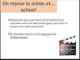 On rejoue la scène, et…
action!
0 Maintenant que vous avez la scène entière de la
rencontre entre ces deux jeunes gens, vous allez la
rejouer avec votre partenaire!
0 Et attention, mettez-y de la passion et de
l’enthousiasme!
 