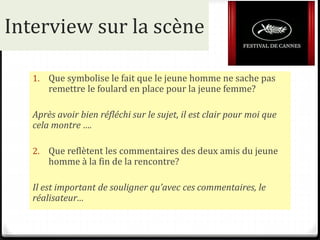 Interview sur la scène
1. Que symbolise le fait que le jeune homme ne sache pas
remettre le foulard en place pour la jeune femme?
Après avoir bien réfléchi sur le sujet, il est clair pour moi que
cela montre ….
2. Que reflètent les commentaires des deux amis du jeune
homme à la fin de la rencontre?
Il est important de souligner qu’avec ces commentaires, le
réalisateur…
 