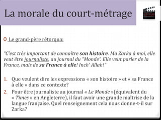 La morale du court-métrage
0 Le grand-père rétorqua:
“C’est très important de connaître son histoire. Ma Zarka à moi, elle
veut être journaliste, au journal du “Monde”. Elle veut parler de la
France, mais de sa France à elle! Inch’ Allah!”
1. Que veulent dire les expressions « son histoire » et « sa France
à elle » dans ce contexte?
2. Pour être journaliste au journal « Le Monde »(équivalent du
« Times » en Angleterre), il faut avoir une grande maîtrise de la
langue française. Quel renseignement cela nous donne-t-il sur
Zarka?
 