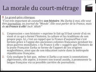 La morale du court-métrage
0 Le grand-père rétorqua:
“C’est très important de connaître son histoire. Ma Zarka à moi, elle veut
être journaliste, au journal du “Monde”. Elle veut parler de la France, mais
de sa France à elle! Inch’ Allah!”
1. L’expression « son histoire » exprime le fait qu’il faut savoir d’où on
vient et ce qui a formé l’histoire, la culture et les traditions de son
propre pays. Ici, c’est un rappel que la France d’aujourd’hui s’est
formée grâce à l’appui des anciennes colonies françaises pendant les
deux guerres mondiales. « Sa France à elle » suggère que l’histoire de
la jeune Française Zarka se forme de l’apport de ses origines
maghrébines, ainsi que de son éducation suivie dans la métropole
républicaine française.
2. Cela souligne le fait que, même si Zarka a un nom à connotations
algériennes, elle aspire, à travers son travail assidu, à promouvoir la
langue française via sa possible carrière de journaliste.
 