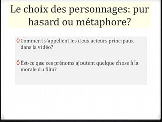 Le choix des personnages: pur
hasard ou métaphore?
0 Comment s’appellent les deux acteurs principaux
dans la vidéo?
0 Est-ce que ces prénoms ajoutent quelque chose à la
morale du film?
 