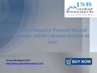 France Negative Pressure Wound 
Therapy (NPWT) Market Outlook to 
2020 
To buy this Report Visit 
http://www.jsbmarketresearch.com 
 