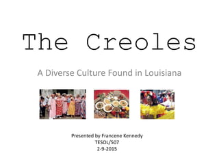 The Creoles
A Diverse Culture Found in Louisiana
Presented by Francene Kennedy
TESOL/507
2-9-2015
 