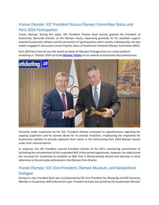 France Olympic: IOC President Discuss Olympic Committee Status and
Paris 2024 Participation
France Olympic: During this week, IOC President Thomas Bach warmly greeted the President of
Guatemala, Bernardo Arévalo, at the Olympic House, expressing gratitude for his steadfast support
towards Guatemalan athletes and the promotion of sporting ideals within society. Subsequently, the two
leaders engaged in discussions concerning the status of Guatemala's National Olympic Committee (NOC).
Paris 2024 fans from all over the world can book all Olympics Packages from our online platform
eticketing.co. Olympic 2024 can book Olympic Tickets on our website at exclusively discounted prices.
Presently under suspension by the IOC. President Arévalo conveyed his apprehensions regarding the
ongoing suspension and his earnest desire for its prompt resolution, emphasizing the imperative for
Guatemalan athletes to proudly represent their nation in the forthcoming Paris 2024 Olympic Games
under their national banner.
In response, the IOC President assured President Arévalo of the IOC's unwavering commitment to
facilitating the reinstatement of the suspended NOC at the earliest opportunity. However, he underscored
the necessity for Guatemala to establish an NOC that is democratically elected and operates in strict
adherence to the principles delineated in the Olympic Paris Charter.
France Olympic: IOC Vice-President, Olympic Museum, and Geopolitical
Dialogue
During his visit, President Bach was accompanied by IOC Vice-President Ser Miang Ng and IOC Honorary
Member in Guatemala, Willi Kaltschmitt Luján. President Arévalo was joined by the Guatemalan Minister
 