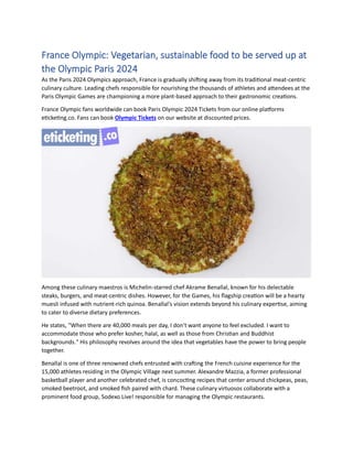 France Olympic: Vegetarian, sustainable food to be served up at
the Olympic Paris 2024
As the Paris 2024 Olympics approach, France is gradually shifting away from its traditional meat-centric
culinary culture. Leading chefs responsible for nourishing the thousands of athletes and attendees at the
Paris Olympic Games are championing a more plant-based approach to their gastronomic creations.
France Olympic fans worldwide can book Paris Olympic 2024 Tickets from our online platforms
eticketing.co. Fans can book Olympic Tickets on our website at discounted prices.
Among these culinary maestros is Michelin-starred chef Akrame Benallal, known for his delectable
steaks, burgers, and meat-centric dishes. However, for the Games, his flagship creation will be a hearty
muesli infused with nutrient-rich quinoa. Benallal's vision extends beyond his culinary expertise, aiming
to cater to diverse dietary preferences.
He states, "When there are 40,000 meals per day, I don't want anyone to feel excluded. I want to
accommodate those who prefer kosher, halal, as well as those from Christian and Buddhist
backgrounds." His philosophy revolves around the idea that vegetables have the power to bring people
together.
Benallal is one of three renowned chefs entrusted with crafting the French cuisine experience for the
15,000 athletes residing in the Olympic Village next summer. Alexandre Mazzia, a former professional
basketball player and another celebrated chef, is concocting recipes that center around chickpeas, peas,
smoked beetroot, and smoked fish paired with chard. These culinary virtuosos collaborate with a
prominent food group, Sodexo Live! responsible for managing the Olympic restaurants.
 