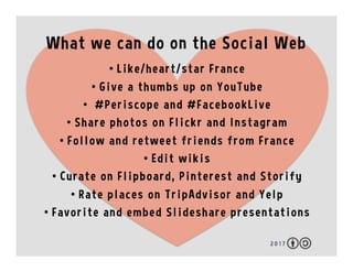 What we can do on the Social Web
2 0 1 7
•  Like/heart/star France
•  Give a thumbs up on YouTube
•  #Periscope and #FacebookLive
•  Share photos on Flickr and Instagram
•  Follow and retweet friends from France
•  Edit wikis
•  Curate on Flipboard, Pinterest and Storify
•  Rate places on TripAdvisor and Yelp
•  Favorite and embed Slideshare presentations
 