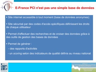E-France PCI n'est pas une simple base de données
 Site internet accessible à tout moment (base de données anonymes)
 Site sécurisé par des codes d'accès spécifiques définissant les droits
de chaque utilisateur
 Permet d'effectuer des recherches et de croiser des données grâce à
des outils de gestion des bases de données
 Permet de générer :
- des rapports d'activités
- un scoring selon des indicateurs de qualité définis au niveau national
 