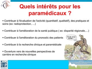  Contribuer à l'évaluation de l'activité (quantitatif, qualitatif), des pratiques et
soins (ex: radioprotection, …)
 Contribuer à l'amélioration de la santé publique ( ex: disparité régionale,…)
 Contribuer à l'amélioration du pronostic des patients
 Contribuer à la recherche clinique et paramédicale
 Ouverture vers de nouvelles perspectives de
carrière en recherche clinique
Quels intérêts pour les
paramédicaux ?
 