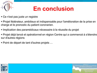 Ce n'est pas juste un registre
 Projet fédérateur, ambitieux et indispensable pour l'amélioration de la prise en
charge et le pronostic du patient coronarien.
 Implication des paramédicaux nécessaire à la réussite du projet
 Projet déjà lancé et opérationnel en région Centre qui a commencé à s'étendre
sur d'autres régions
 Point de départ de tant d'autres projets …
En conclusion
 
