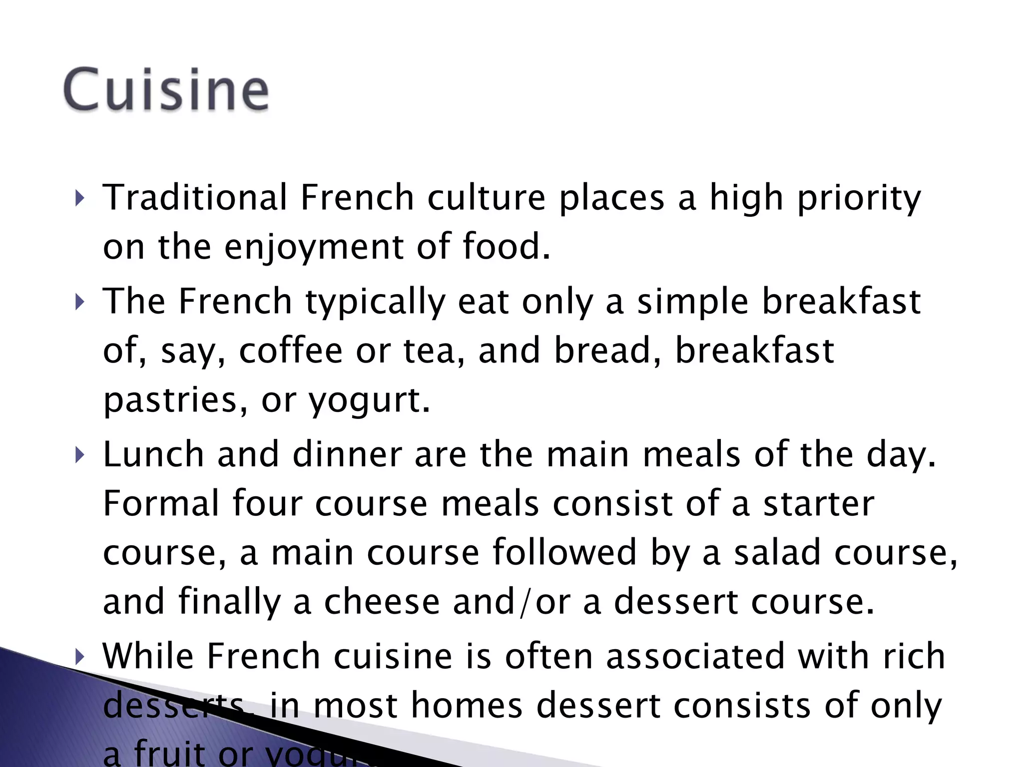 Traditional French culture places a high priority on the enjoyment of food. The French typically eat only a simple breakfast of, say, coffee or tea, and bread, breakfast pastries, or yogurt.  Lunch and dinner are the main meals of the day. Formal four course meals consist of a starter course, a main course followed by a salad course, and finally a cheese and/or a dessert course. While French cuisine is often associated with rich desserts, in most homes dessert consists of only a fruit or yogurt. 