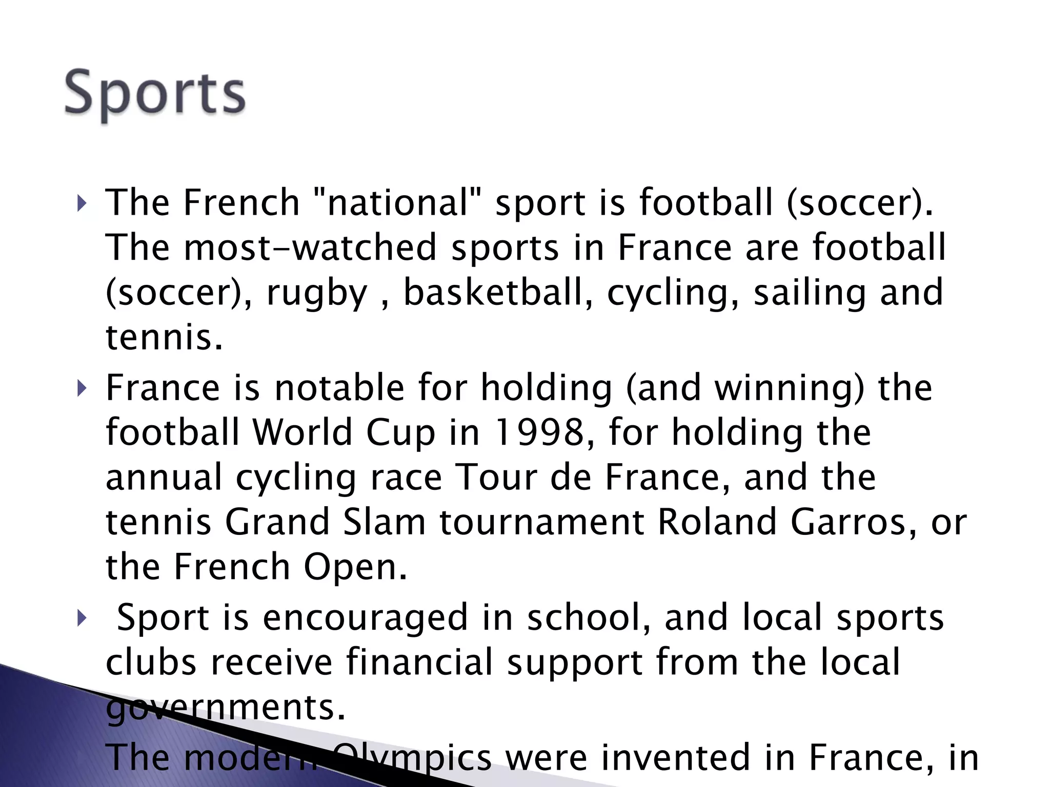 The French "national" sport is football (soccer). The most-watched sports in France are football (soccer), rugby , basketball, cycling, sailing and tennis.  France is notable for holding (and winning) the football World Cup in 1998, for holding the annual cycling race Tour de France, and the tennis Grand Slam tournament Roland Garros, or the French Open. Sport is encouraged in school, and local sports clubs receive financial support from the local governments.  The modern Olympics were invented in France, in 1894. 