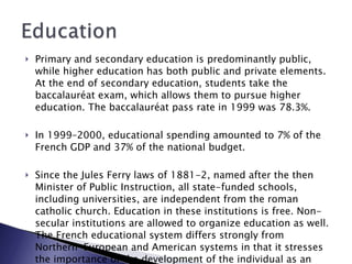 Primary and secondary education is predominantly public, while higher education has both public and private elements. At the end of secondary education, students take the baccalauréat exam, which allows them to pursue higher education. The baccalauréat pass rate in 1999 was 78.3%. In 1999–2000, educational spending amounted to 7% of the French GDP and 37% of the national budget. Since the Jules Ferry laws of 1881-2, named after the then Minister of Public Instruction, all state-funded schools, including universities, are independent from the roman catholic church. Education in these institutions is free. Non-secular institutions are allowed to organize education as well. The French educational system differs strongly from Northern-European and American systems in that it stresses the importance of the development of the individual as an independent intellectual rather than a productive servant .  