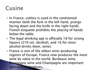 In France, cutlery is used in the continental manner (with the fork in the left hand, prongs facing down and the knife in the right hand). French etiquette prohibits the placing of hands below the table. The legal drinking age is officially 18 for strong liquors (21% vol. alcohol), and 16 for most alcohol drinks (beer, wine). France is one of the oldest wine-producing regions of Europe. France now produces the most wine by value in the world. Bordeaux wine, Bourgogne wine and Champagne are important agricultural products. 