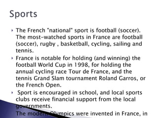 The French "national" sport is football (soccer). The most-watched sports in France are football (soccer), rugby , basketball, cycling, sailing and tennis.  France is notable for holding (and winning) the football World Cup in 1998, for holding the annual cycling race Tour de France, and the tennis Grand Slam tournament Roland Garros, or the French Open. Sport is encouraged in school, and local sports clubs receive financial support from the local governments.  The modern Olympics were invented in France, in 1894. 