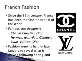 Since the 16th century, France has been the fashion capital of the World Famous top  designers Chanel Christian Dior, Hermes, Jean-Paul Gaultier, Louis Vuitton, Dior Fashion Week is held in late January to reveal what is ‘in’ for the following Spring and Summer months 