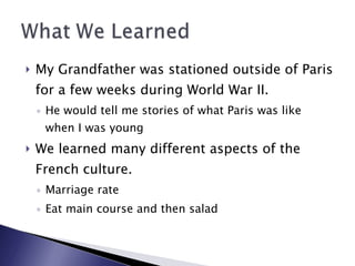 My Grandfather was stationed outside of Paris for a few weeks during World War II.  He would tell me stories of what Paris was like when I was young We learned many different aspects of the French culture.  Marriage rate Eat main course and then salad 