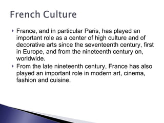 France, and in particular Paris, has played an important role as a center of high culture and of decorative arts since the seventeenth century, first in Europe, and from the nineteenth century on, worldwide.  From the late nineteenth century, France has also played an important role in modern art, cinema, fashion and cuisine.  