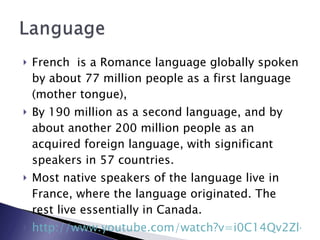 French  is a Romance language globally spoken by about 77 million people as a first language (mother tongue),  By 190 million as a second language, and by about another 200 million people as an acquired foreign language, with significant speakers in 57 countries.  Most native speakers of the language live in France, where the language originated. The rest live essentially in Canada. http://www.youtube.com/watch?v=i0C14Qv2Zl4 