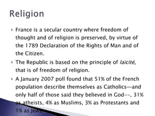 France is a secular country where freedom of thought and of religion is preserved, by virtue of the 1789 Declaration of the Rights of Man and of the Citizen.  The Republic is based on the principle of  laïcité , that is of freedom of religion.  A January 2007 poll found that 51% of the French population describe themselves as Catholics—and only half of those said they believed in God--, 31% as atheists, 4% as Muslims, 3% as Protestants and 1% as Jews.  