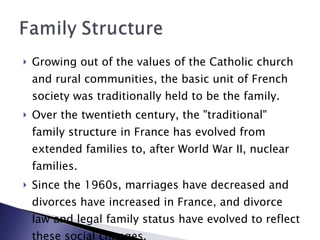 Growing out of the values of the Catholic church and rural communities, the basic unit of French society was traditionally held to be the family.  Over the twentieth century, the "traditional" family structure in France has evolved from extended families to, after World War II, nuclear families.  Since the 1960s, marriages have decreased and divorces have increased in France, and divorce law and legal family status have evolved to reflect these social changes. 