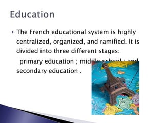 The French educational system is highly centralized, organized, and ramified. It is divided into three different stages: primary education ; middle school ; and secondary education . 