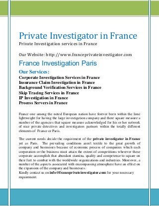 Private Investigator in France
Private Investigation services in France
Our Website: http://www.franceprivateinvestigator.com
France Investigation Paris
Our Services:
Corporate Investigation Services in France
Insurance Claim Investigation in France
Background Verification Services in France
Skip Tracing Services in France
IP Investigation in France
Process Servers in France
France one among the noted European nation have forever been within the lime
lightweight for having the large investigation company and there square measure a
number of the agencies that square measure acknowledged for his or her network
of nice private detectives and investigators partners within the totally different
elements of France or Paris.
The current needs decide the requirement of the private investigator in France
yet as Paris. The prevailing conditions aren't textile to the great growth of
company and businesses because of economic process of companies which each
corporation or the business must attain the extent of competitions wherever these
corporate accomplish that abundant stamina, quality and competence to square on
their feet to combat with the worldwide organizations and industries. Moreover, a
number of the aspects associated with encompassing atmosphere have an effect on
the expansion of the company and businesses.
Kindly contact us on info@franceprivateinvestigator.com for your necessary
requirement.
 