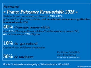 Scénario
Réduire la part du nucléaire en France de 75% à 50%
grâce aux énergies renouvelables tout en réduisant de manière significative
les émissions de CO2.

40% d’énergie renouvelable
dont 22% d’Energies Renouvelables Variables (éolien et solaire PV),
6% de biomasse, et 12% d’hydro


10% de          gaz naturel
Combined Heat and Power, décentralisé
                                                     Par Olivier DANIELO

50% de nucléaire                                     www.decouplage.org
                                                     La Rochelle, 8 décembre 2011



Emploi / Indépendance énergétique / Décentralisation / Durabilité
                                                                             Le Rêve Français
 