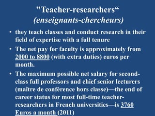 "Teacher-researchers“
(enseignants-chercheurs)
• they teach classes and conduct research in their
field of expertise with a full tenure
• The net pay for faculty is approximately from
2000 to 8800 (with extra duties) euros per
month.
• The maximum possible net salary for second-
class full professors and chief senior lecturers
(maître de conférence hors classe)—the end of
career status for most full-time teacher-
researchers in French universities—is 3760
Euros a month (2011)
 