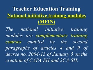 Teacher Education Training
National initiative training modules
(MFIN)
The national initiative training
modules are complementary training
courses enabled by the second
paragraphs of articles 4 and 9 of
decree no. 2004-13 of January 5 on the
creation of CAPA-SH and 2CA-SH.
 