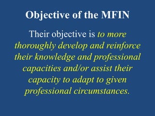 Objective of the MFIN
Their objective is to more
thoroughly develop and reinforce
their knowledge and professional
capacities and/or assist their
capacity to adapt to given
professional circumstances.
 