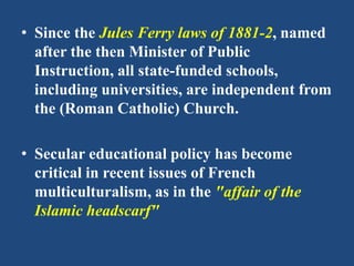 • Since the Jules Ferry laws of 1881-2, named
after the then Minister of Public
Instruction, all state-funded schools,
including universities, are independent from
the (Roman Catholic) Church.
• Secular educational policy has become
critical in recent issues of French
multiculturalism, as in the "affair of the
Islamic headscarf"
 