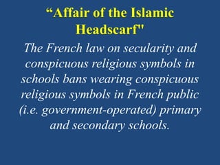 “Affair of the Islamic
Headscarf"
The French law on secularity and
conspicuous religious symbols in
schools bans wearing conspicuous
religious symbols in French public
(i.e. government-operated) primary
and secondary schools.
 