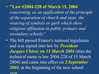 • "Law #2004-228 of March 15, 2004
concerning, as an application of the principle
of the separation of church and state, the
wearing of symbols or garb which show
religious affiliation in public primary and
secondary schools“
• The bill passed France's national legislature
and was signed into law by President
Jacques Chirac on 15 March 2004 (thus the
technical name is law 2004-228 of 15 March
2004) and came into effect on 2 September
2004, at the beginning of the new school
 