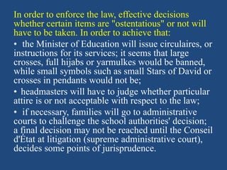In order to enforce the law, effective decisions
whether certain items are "ostentatious" or not will
have to be taken. In order to achieve that:
• the Minister of Education will issue circulaires, or
instructions for its services; it seems that large
crosses, full hijabs or yarmulkes would be banned,
while small symbols such as small Stars of David or
crosses in pendants would not be;
• headmasters will have to judge whether particular
attire is or not acceptable with respect to the law;
• if necessary, families will go to administrative
courts to challenge the school authorities' decision;
a final decision may not be reached until the Conseil
d'État at litigation (supreme administrative court),
decides some points of jurisprudence.
 