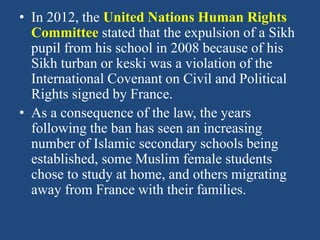 • In 2012, the United Nations Human Rights
Committee stated that the expulsion of a Sikh
pupil from his school in 2008 because of his
Sikh turban or keski was a violation of the
International Covenant on Civil and Political
Rights signed by France.
• As a consequence of the law, the years
following the ban has seen an increasing
number of Islamic secondary schools being
established, some Muslim female students
chose to study at home, and others migrating
away from France with their families.
 