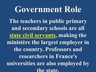 Government Role
The teachers in public primary
and secondary schools are all
state civil servants, making the
ministère the largest employer in
the country. Professors and
researchers in France's
universities are also employed by
 