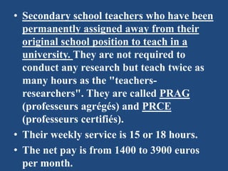 • Secondary school teachers who have been
permanently assigned away from their
original school position to teach in a
university. They are not required to
conduct any research but teach twice as
many hours as the "teachers-
researchers". They are called PRAG
(professeurs agrégés) and PRCE
(professeurs certifiés).
• Their weekly service is 15 or 18 hours.
• The net pay is from 1400 to 3900 euros
per month.
 