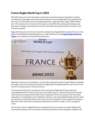 France Rugby World Cup in 2023
RWC 2023 looks set to smash all previous attendance records with organizers absorbed in creating
exceptional fan knowledge and transformational influence as France Rugby World Cup celebrates one
year to go. The 10th edition of the main global gathering in rugby falls within rugby’s 200th birthday
year. The tournament is on track to set new values on and off the field, enticing and inspiring a new
generation of followers and members around the world while attracting the whole of France to unite
around the oval ball.
Rugby World Cup fans from all over the world can book France Rugby World Cup tickets from our online
platforms WorldWideTicketsandHospitality.com. RWC 2023 fans can book England Rugby World Cup
Tickets on our website at exclusively discounted prices.
Marking the milestone on 8 September, a special video rejoicing the family of rugby followers worldwide
and rugby’s sense of inclusivity will be shown on Rugby World Cup digital platforms and TF1, the French
free-to-air broadcast partner of the tournament.
The tournament World Cup is proving one of the most popular Rugby World Cups to date with
unparalleled demand for tickets and records of local public support. Hundreds of thousands of people
universally have already joined the 2023 Family in expectation of the next separate ticket sale phase
taking place on 13 September and 15 September. Giving to a new study published today, the host nation
has never been so betrothed with the event and nine out of 10 people in France support the hosting of
RWC 2023, while 75 percent are prepared to follow the tournament in stadia, on TV or through the
media.
On the terrain, France's Rugby World Cup is expected to be the most open and modest Rugby World
Cup. Results during the north and southern international windows and the subsequent changes to the
 