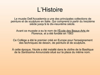 L’Histoire Le musée Dell’Accademia a  une des principales collections de peinture et de sculpture en Italie. Qui comprend à partir du treizième siècle jusqu'à le dix-neuvième siècle.  Avant ce mussée a eu le nom de  l'École des Beaux-Arts  de Florence, et a été fondée en 1563  Ce Collège a été le premier créé en Europe pour l'enseignement des techniques de dessin, de peinture et de sculpture.  À cette époque, l'école a été installé dans le cloître de la Basilique de la  Santissima Annunziata  situé sur la place du même nom.  