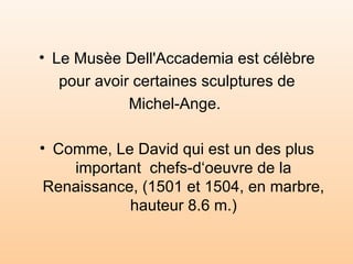 Le Musèe Dell'Accademia est célèbre pour avoir certaines sculptures de  Michel-Ange.  Comme, Le David qui est un des plus important  chefs-d‘oeuvre de la Renaissance, (1501 et 1504, en marbre, hauteur 8.6 m.)‏ 