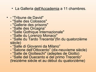 La Galleria  dell'Accademia  a 11 chambres. - “Tribune de David"  - "Salle des Colossos"  - "Gallerie des prisons"  - “Salle des Orcagna”  - "Salle Gothique Internazionale"  - “Salle du Lorenzo Monaco"  - “Salle du Tardo Trecenta”(fin du quatorzième siècle)  - “Salle di Giovanni da Milano”  - “Salone dell’Ottocento” (dix-neuvieme siècle)  - “Salle de Giotteschi" (adeptes de Giotto)  - “Salle del Duecento e del primo Trecento” (treizième siècle et au début du quatorzième)‏ 