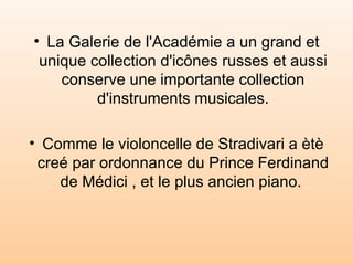 La Galerie de l'Académie a un grand et unique collection d'icônes russes et aussi conserve une importante collection d'instruments musicales. Comme le violoncelle de Stradivari a ètè  creé par ordonnance du Prince Ferdinand de Médici  , et le plus ancien piano.  